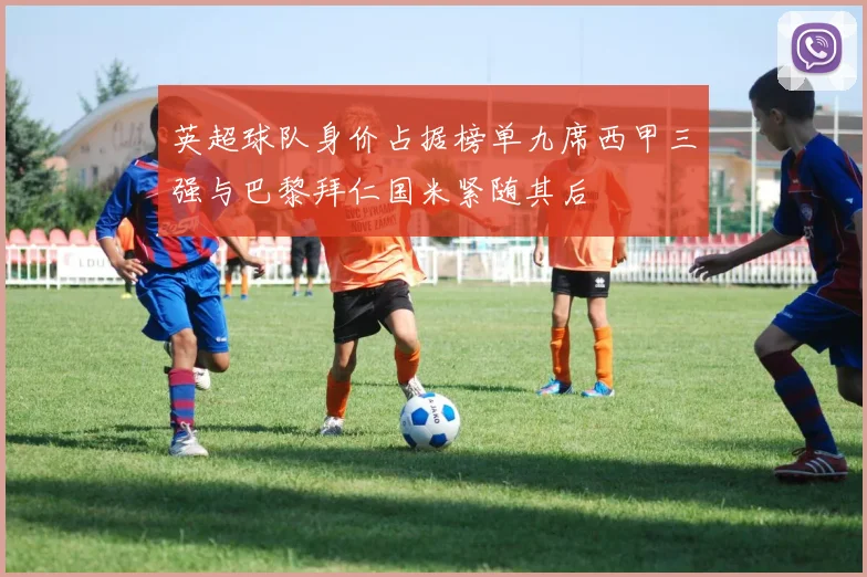 英超球队身价占据榜单九席西甲三强与巴黎拜仁国米紧随其后
