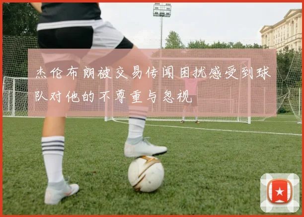 杰伦布朗被交易传闻困扰感受到球队对他的不尊重与忽视