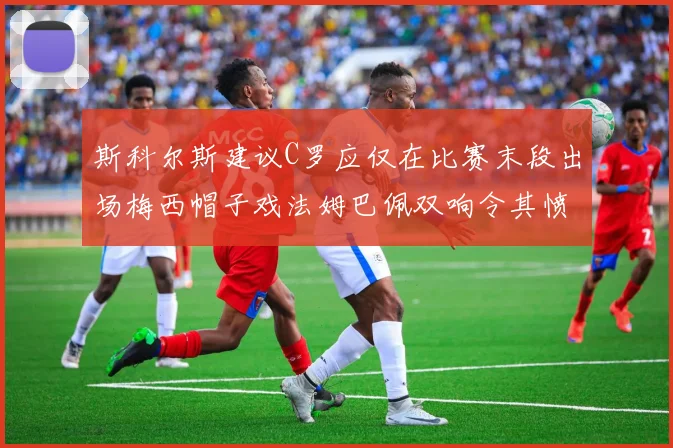 斯科尔斯建议C罗应仅在比赛末段出场梅西帽子戏法姆巴佩双响令其愤怒