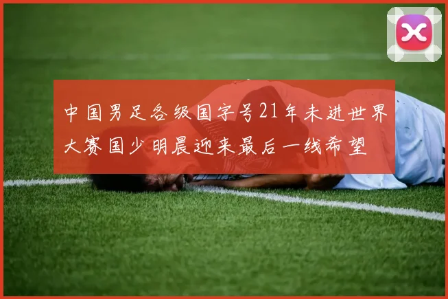 中国男足各级国字号21年未进世界大赛国少明晨迎来最后一线希望