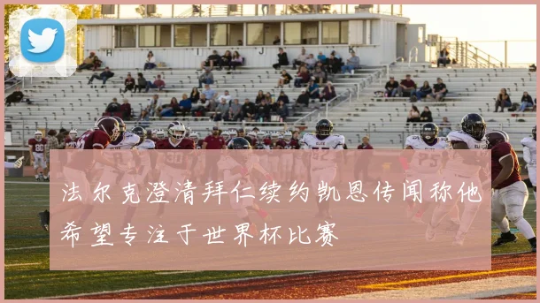 法尔克澄清拜仁续约凯恩传闻称他希望专注于世界杯比赛