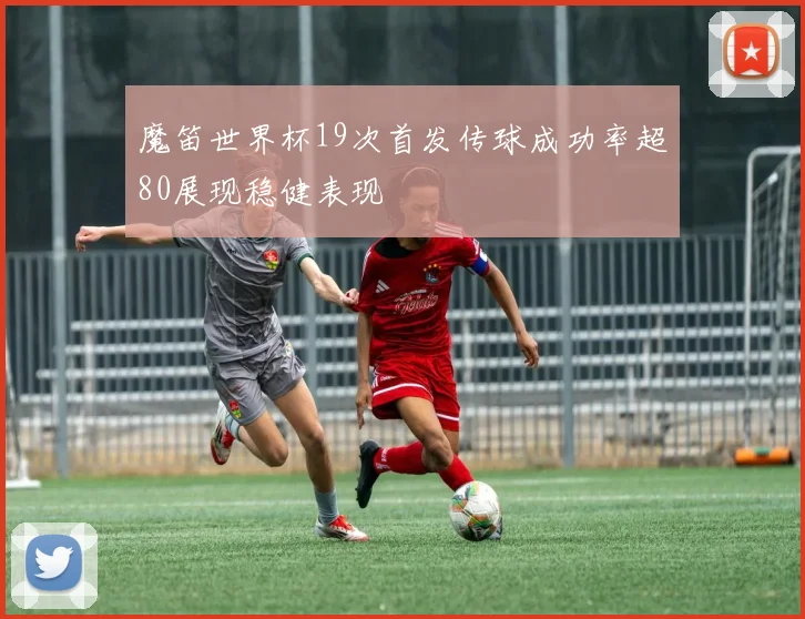 魔笛世界杯19次首发传球成功率超80展现稳健表现
