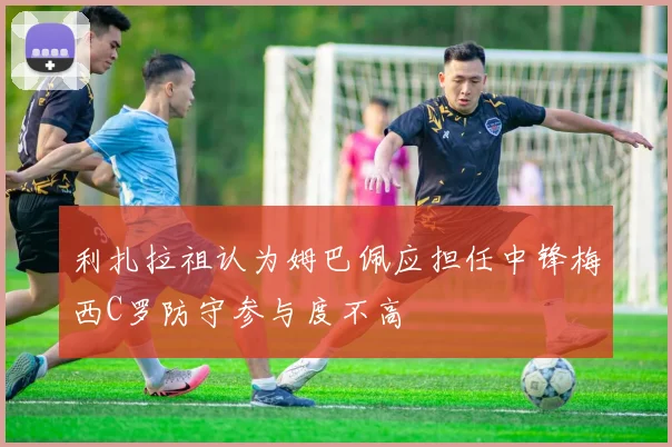 利扎拉祖认为姆巴佩应担任中锋梅西C罗防守参与度不高