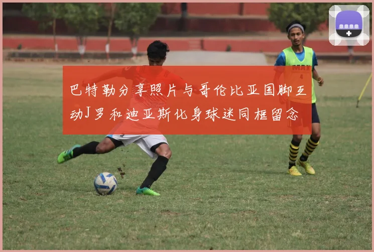 巴特勒分享照片与哥伦比亚国脚互动J罗和迪亚斯化身球迷同框留念
