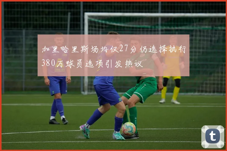 加里哈里斯场均仅27分仍选择执行380万球员选项引发热议