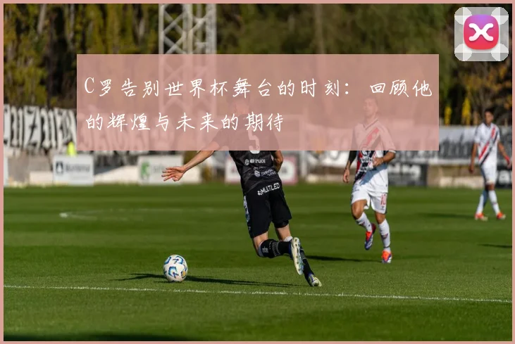 C罗告别世界杯舞台的时刻：回顾他的辉煌与未来的期待