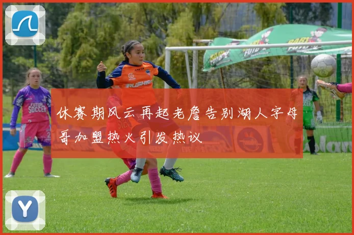 休赛期风云再起老詹告别湖人字母哥加盟热火引发热议