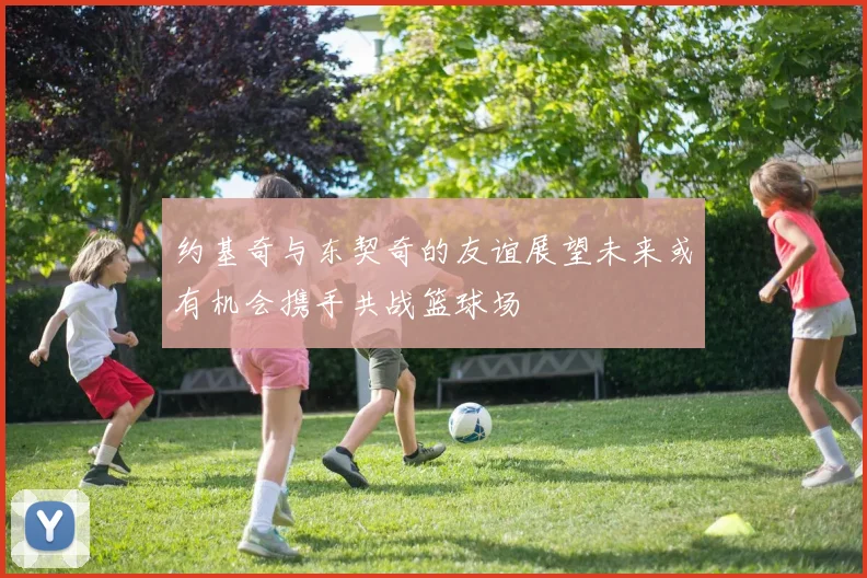 约基奇与东契奇的友谊展望未来或有机会携手共战篮球场