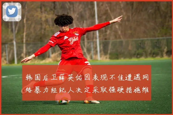 韩国后卫薛英佑因表现不佳遭遇网络暴力经纪人决定采取强硬措施维护权益