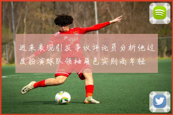 近来表现引发争议评论员分析他过度扮演球队领袖角色实则尚年轻