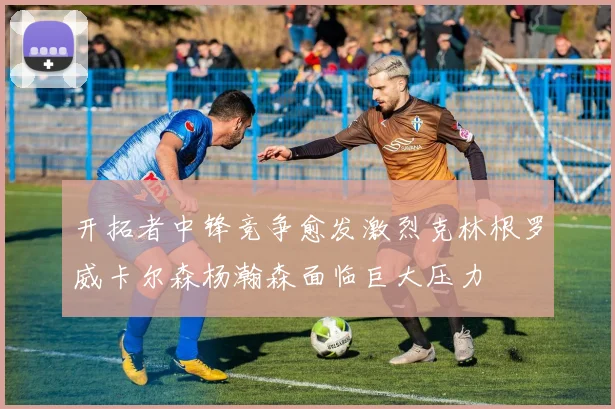开拓者中锋竞争愈发激烈克林根罗威卡尔森杨瀚森面临巨大压力